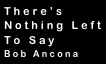 There’s
Nothing Left
To Say
Bob Ancona
